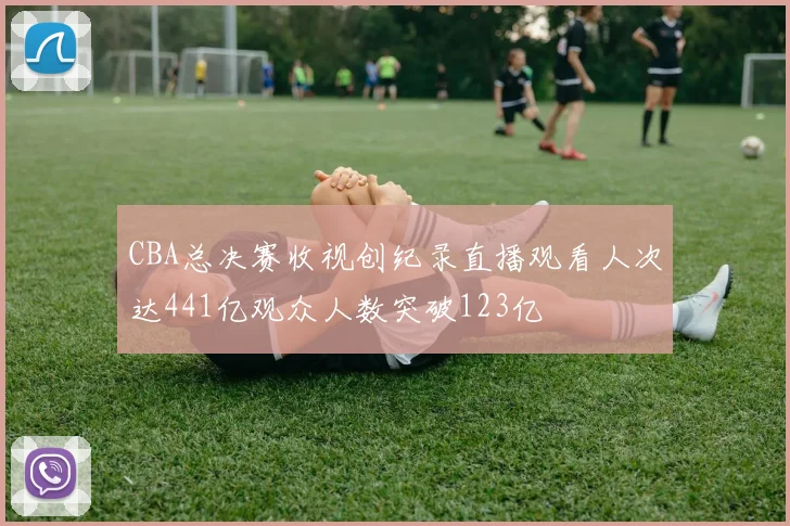 CBA总决赛收视创纪录直播观看人次达441亿观众人数突破123亿