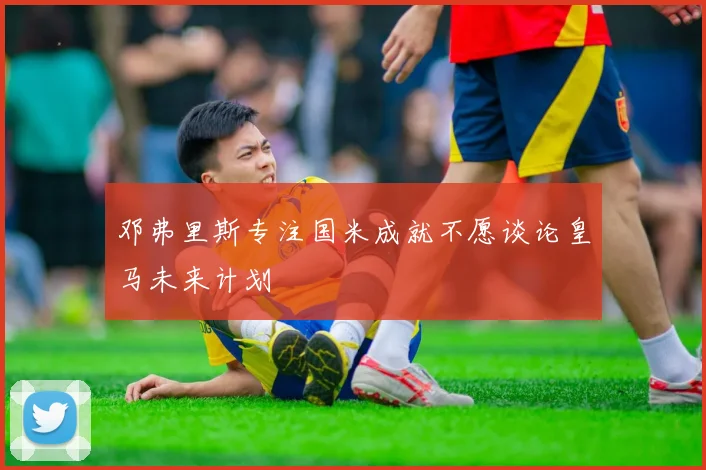 邓弗里斯专注国米成就不愿谈论皇马未来计划