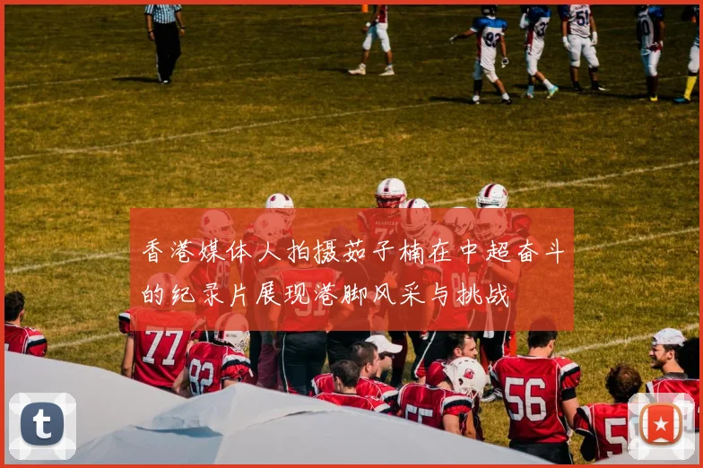 香港媒体人拍摄茹子楠在中超奋斗的纪录片展现港脚风采与挑战