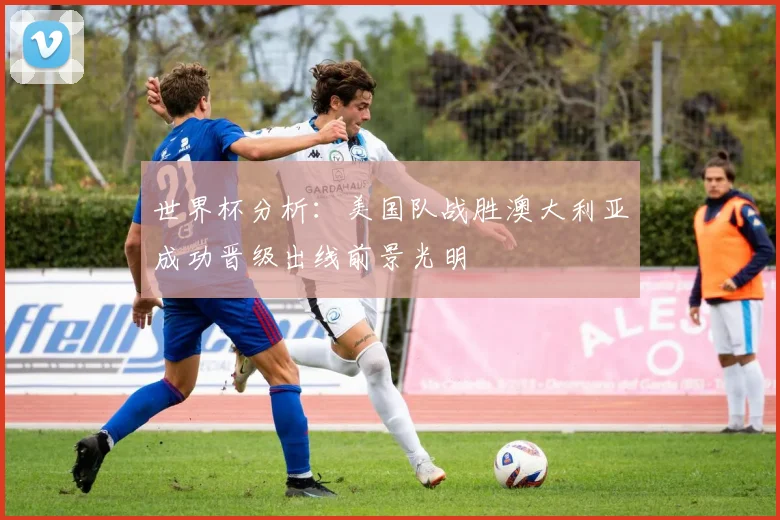 世界杯分析：美国队战胜澳大利亚成功晋级出线前景光明