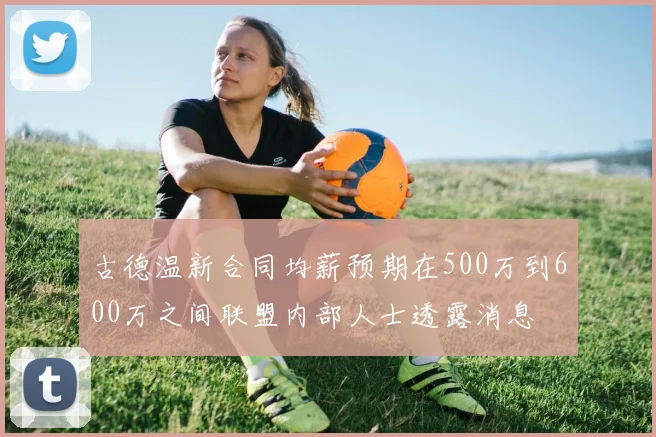 古德温新合同均薪预期在500万到600万之间联盟内部人士透露消息