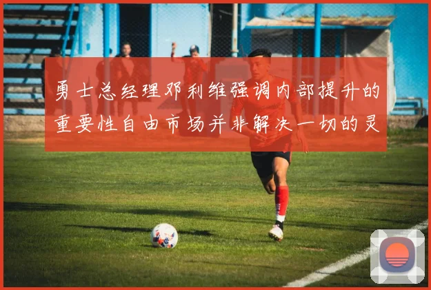 勇士总经理邓利维强调内部提升的重要性自由市场并非解决一切的灵丹妙药