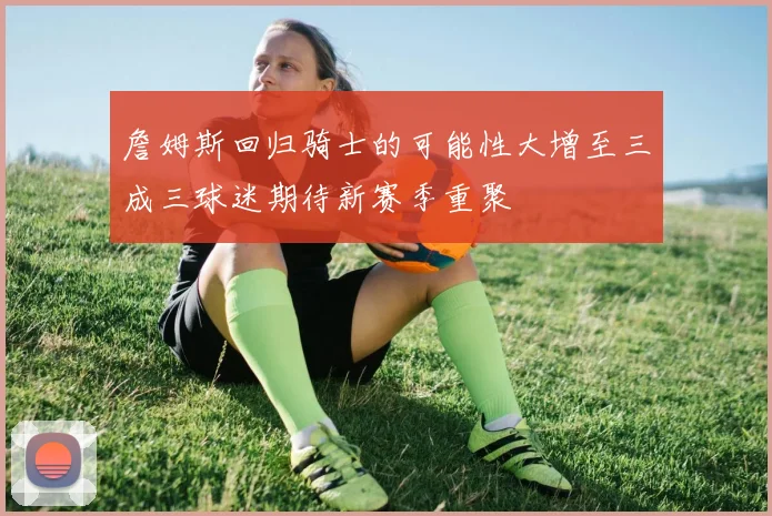 詹姆斯回归骑士的可能性大增至三成三球迷期待新赛季重聚