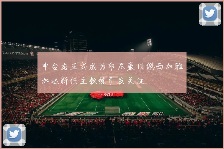 申台龙正式成为印尼豪门佩西加雅加达新任主教练引发关注