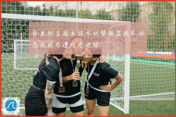 萨里坦言国米技术优势明显我队状态低迷恐遭对手进球