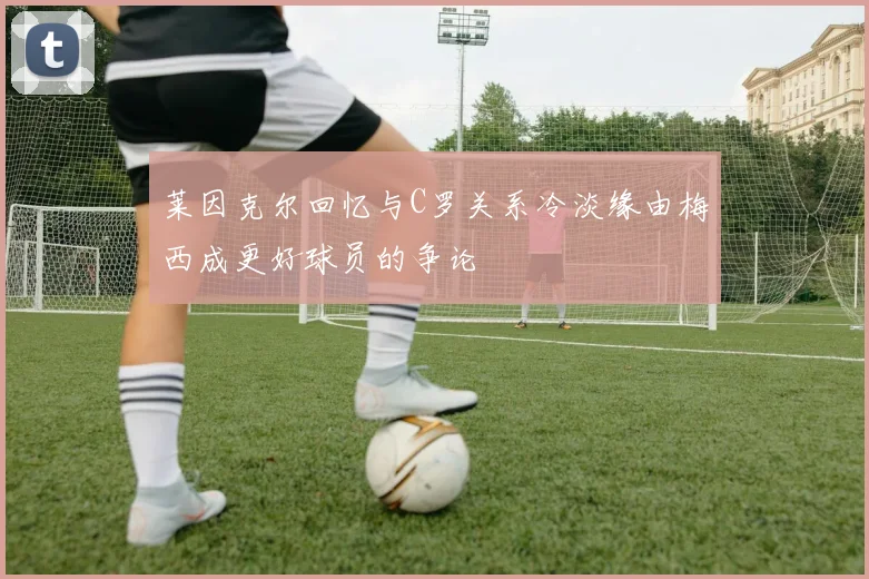 莱因克尔回忆与C罗关系冷淡缘由梅西成更好球员的争论
