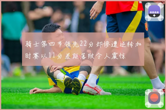 骑士第四节领先22分却惨遭逆转加时赛以11分差距落败令人震惊
