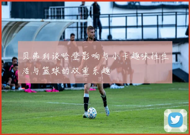 贝弗利谈哈登影响与小卡趣味性生活与篮球的双重乐趣