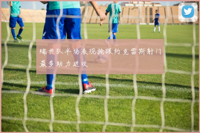 瑞典队半场表现抢眼约克雷斯射门最多助力进攻