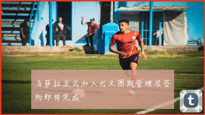 马萨拉正式加入尤文图斯管理层签约即将完成