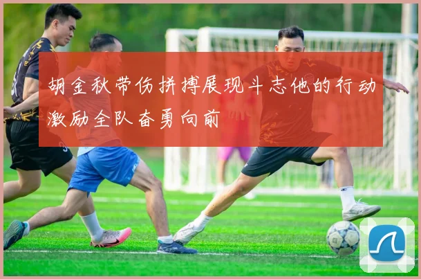 胡金秋带伤拼搏展现斗志他的行动激励全队奋勇向前