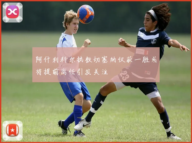 阿什利科尔执教切塞纳仅获一胜或将提前离任引发关注
