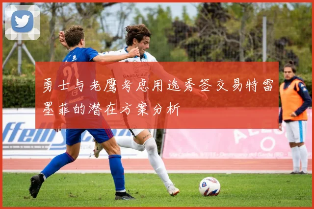 勇士与老鹰考虑用选秀签交易特雷墨菲的潜在方案分析