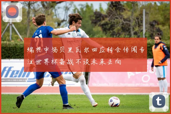 瑞典中场贝里瓦尔回应转会传闻专注世界杯备战不谈未来去向