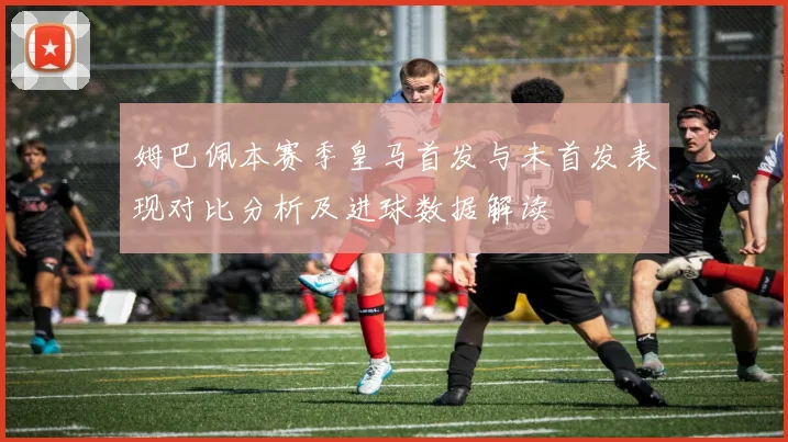 姆巴佩本赛季皇马首发与未首发表现对比分析及进球数据解读
