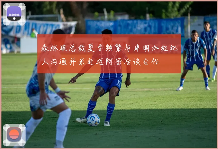 森林狼总裁夏季频繁与库明加经纪人沟通并亲赴迈阿密洽谈合作