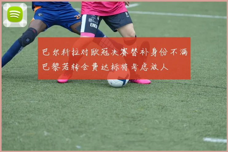 巴尔科拉对欧冠决赛替补身份不满巴黎若转会费达标将考虑放人