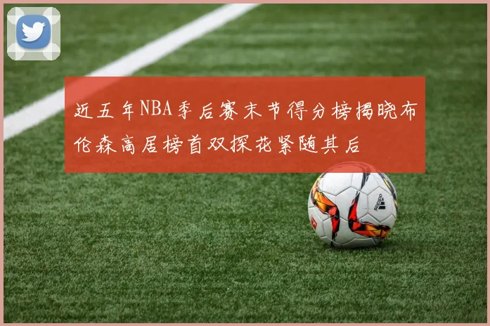 近五年NBA季后赛末节得分榜揭晓布伦森高居榜首双探花紧随其后