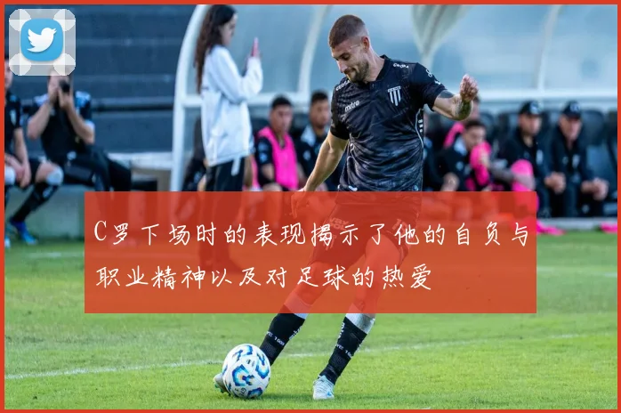 C罗下场时的表现揭示了他的自负与职业精神以及对足球的热爱