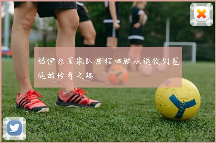 诺伊尔国家队历程回顾从退役到重返的传奇之路