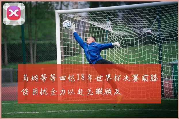 乌姆蒂蒂回忆18年世界杯决赛前膝伤困扰全力以赴无暇顾及