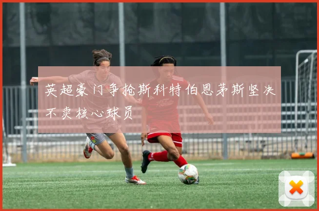 英超豪门争抢斯科特伯恩茅斯坚决不卖核心球员
