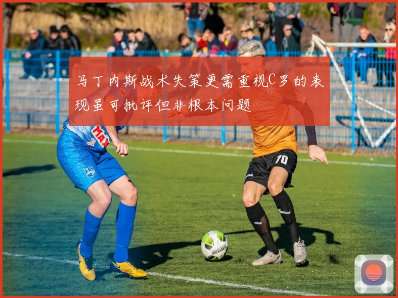 马丁内斯战术失策更需重视C罗的表现虽可批评但非根本问题