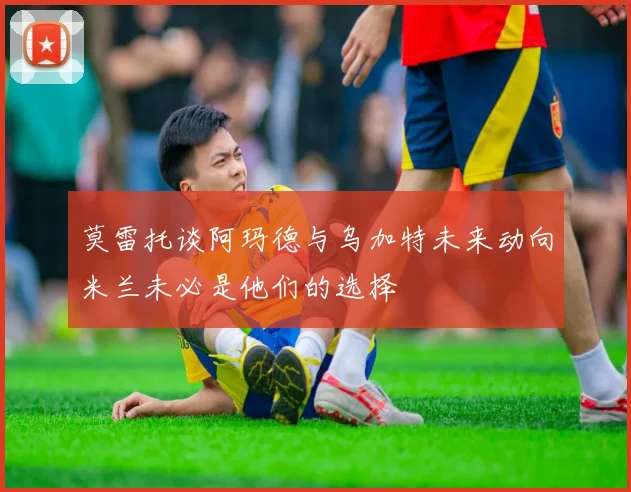 莫雷托谈阿玛德与乌加特未来动向米兰未必是他们的选择