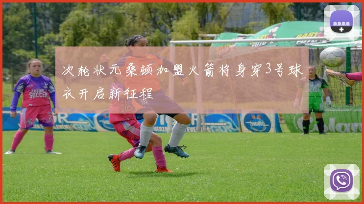 次轮状元桑顿加盟火箭将身穿3号球衣开启新征程
